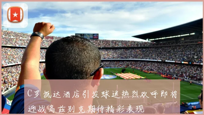 C罗抵达酒店引发球迷热烈欢呼即将迎战乌兹别克期待精彩表现