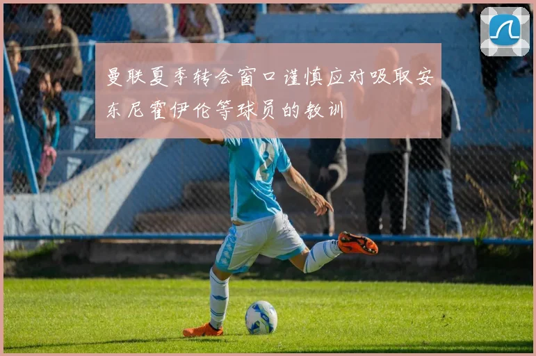 曼联夏季转会窗口谨慎应对吸取安东尼霍伊伦等球员的教训