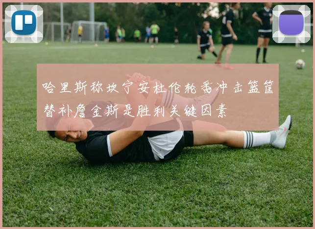 哈里斯称坎宁安杜伦轮番冲击篮筐替补詹金斯是胜利关键因素