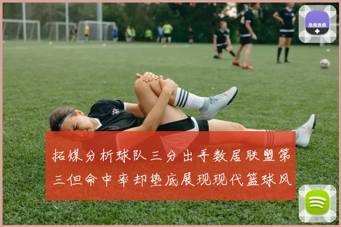 拓媒分析球队三分出手数居联盟第三但命中率却垫底展现现代篮球风格