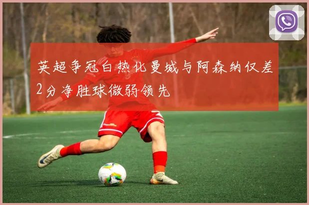 英超争冠白热化曼城与阿森纳仅差2分净胜球微弱领先