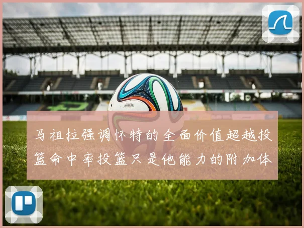 马祖拉强调怀特的全面价值超越投篮命中率投篮只是他能力的附加体现