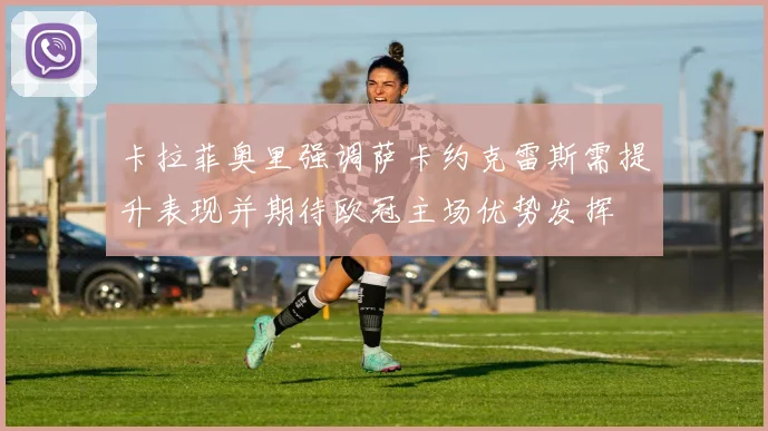 卡拉菲奥里强调萨卡约克雷斯需提升表现并期待欧冠主场优势发挥