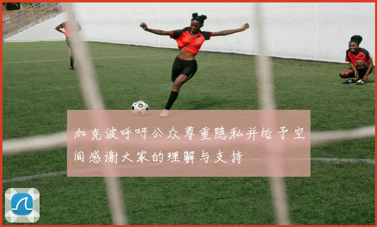 加克波呼吁公众尊重隐私并给予空间感谢大家的理解与支持