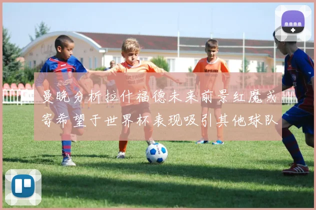 曼晚分析拉什福德未来前景红魔或寄希望于世界杯表现吸引其他球队