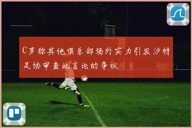 C罗称其他俱乐部场外实力引发沙特足协审查此言论的争议