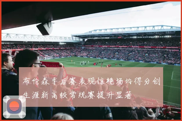 布伦森季后赛表现惊艳场均得分创生涯新高较常规赛提升显著