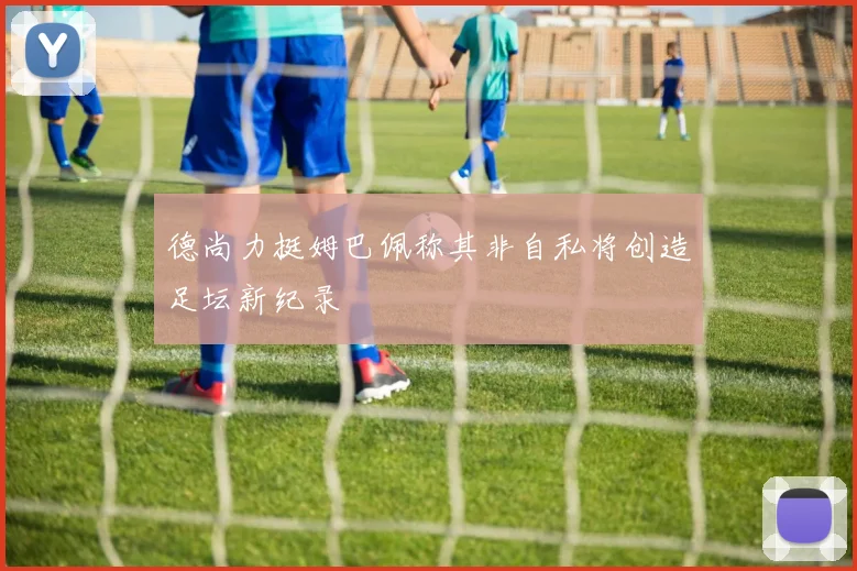 德尚力挺姆巴佩称其非自私将创造足坛新纪录