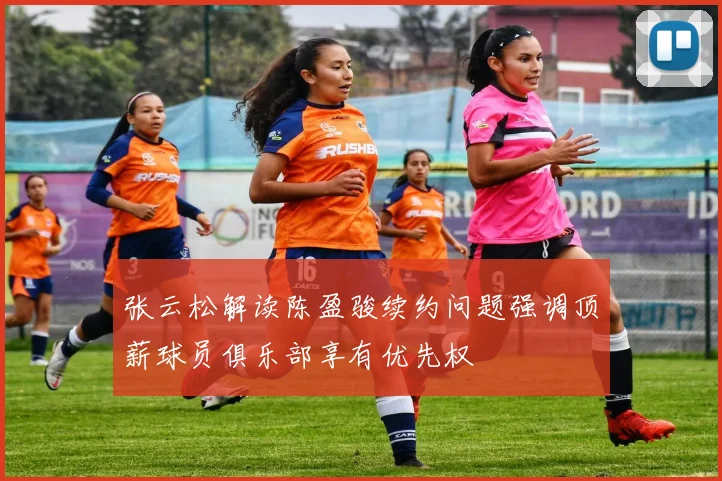 张云松解读陈盈骏续约问题强调顶薪球员俱乐部享有优先权