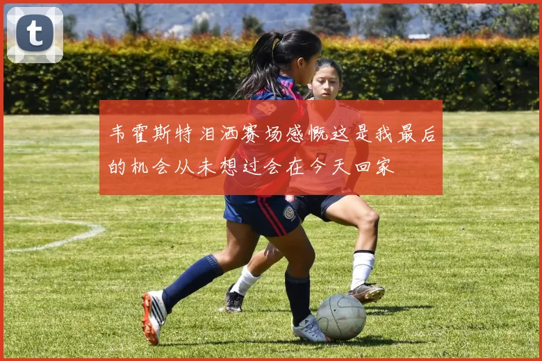 韦霍斯特泪洒赛场感慨这是我最后的机会从未想过会在今天回家