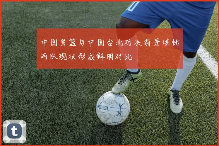 中国男篮与中国台北对决前景堪忧两队现状形成鲜明对比