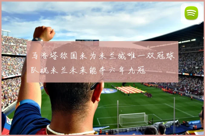 马洛塔称国米为米兰城唯一双冠球队祝米兰未来能夺六年九冠