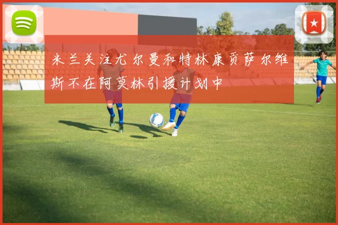 米兰关注尤尔曼和特林康贡萨尔维斯不在阿莫林引援计划中