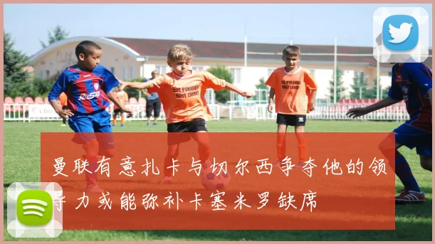 曼联有意扎卡与切尔西争夺他的领导力或能弥补卡塞米罗缺席